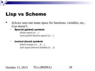 TLo (IRIDIA) 28October 13, 2015
Lisp vs Scheme
 Scheme uses one name space for functions, variables, etc.,
Lisp doesn’t.
 Special (global) symbols
(defun square (x) …)
(setf (symbol-function square) (x) …)
 Lexical (local) symbols
(labels ((square (x) …)) …)
(setf square (function (lambda (x) …))
 