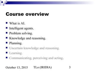 TLo (IRIDIA) 3October 13, 2015
Course overview
 What is AI.
 Intelligent agents.
 Problem solving.
 Knowledge and reasoning.
 Planning.
 Uncertain knowledge and reasoning.
 Learning.
 Communicating, perceiving and acting.
 