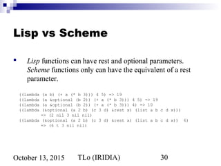 TLo (IRIDIA) 30October 13, 2015
Lisp vs Scheme
 Lisp functions can have rest and optional parameters.
Scheme functions only can have the equivalent of a rest
parameter.
((lambda (a b) (+ a (* b 3))) 4 5) => 19
((lambda (a &optional (b 2)) (+ a (* b 3))) 4 5) => 19
((lambda (a &optional (b 2)) (+ a (* b 3))) 4) => 10
((lambda (&optional (a 2 b) (c 3 d) &rest x) (list a b c d x)))
=> (2 nil 3 nil nil)
((lambda (&optional (a 2 b) (c 3 d) &rest x) (list a b c d x)) 6)
=> (6 t 3 nil nil)
 