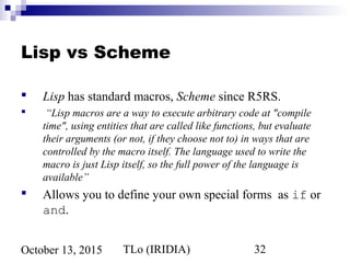 TLo (IRIDIA) 32October 13, 2015
Lisp vs Scheme
 Lisp has standard macros, Scheme since R5RS.
 “Lisp macros are a way to execute arbitrary code at "compile
time", using entities that are called like functions, but evaluate
their arguments (or not, if they choose not to) in ways that are
controlled by the macro itself. The language used to write the
macro is just Lisp itself, so the full power of the language is
available”
 Allows you to define your own special forms as if or
and.
 