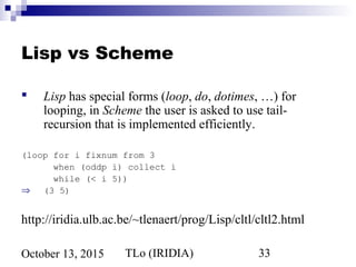 TLo (IRIDIA) 33October 13, 2015
Lisp vs Scheme
 Lisp has special forms (loop, do, dotimes, …) for
looping, in Scheme the user is asked to use tail-
recursion that is implemented efficiently.
(loop for i fixnum from 3
when (oddp i) collect i
while (< i 5))
⇒ (3 5)
http://iridia.ulb.ac.be/~tlenaert/prog/Lisp/cltl/cltl2.html
 