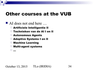 TLo (IRIDIA) 34October 13, 2015
Other courses at the VUB
 AI does not end here …
 Artificiele Intelligentie II
 Technieken van de AI I en II
 Autonomous Agents
 Adaptive Systems I en II
 Machine Learning
 Multi-agent systems
 …
 