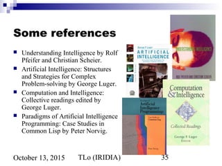 TLo (IRIDIA) 35October 13, 2015
Some references
 Understanding Intelligence by Rolf
Pfeifer and Christian Scheier.
 Artificial Intelligence: Structures
and Strategies for Complex
Problem-solving by George Luger.
 Computation and Intelligence:
Collective readings edited by
George Luger.
 Paradigms of Artificial Intelligence
Programming: Case Studies in
Common Lisp by Peter Norvig.
 