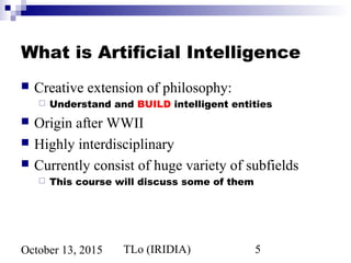 TLo (IRIDIA) 5October 13, 2015
What is Artificial Intelligence
 Creative extension of philosophy:
 Understand and BUILD intelligent entities
 Origin after WWII
 Highly interdisciplinary
 Currently consist of huge variety of subfields
 This course will discuss some of them
 