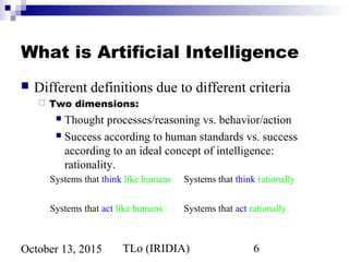TLo (IRIDIA) 6October 13, 2015
What is Artificial Intelligence
 Different definitions due to different criteria
 Two dimensions:
 Thought processes/reasoning vs. behavior/action
 Success according to human standards vs. success
according to an ideal concept of intelligence:
rationality.
Systems that think like humans Systems that think rationally
Systems that act like humans Systems that act rationally
 
