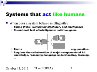 TLo (IRIDIA) 7October 13, 2015
Systems that act like humans
 When does a system behave intelligently?
 Turing (1950) Computing Machinery and Intelligence
 Operational test of intelligence: imitation game
 Test still relevant now, yet might be the wrong question.
 Requires the collaboration of major components of AI:
knowledge, reasoning, language understanding, learning,
…
 