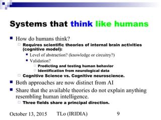 TLo (IRIDIA) 9October 13, 2015
Systems that think like humans
 How do humans think?
 Requires scientific theories of internal brain activities
(cognitive model):
 Level of abstraction? (knowledge or circuitry?)
 Validation?
 Predicting and testing human behavior
 Identification from neurological data
 Cognitive Science vs. Cognitive neuroscience.
 Both approaches are now distinct from AI
 Share that the available theories do not explain anything
resembling human intelligence.
 Three fields share a principal direction.
 