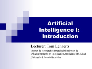 Artificial
Intelligence I:
introduction
Lecturer: Tom Lenaerts
Institut de Recherches Interdisciplinaires et de
Développements en Intelligence Artificielle (IRIDIA)
Université Libre de Bruxelles
 