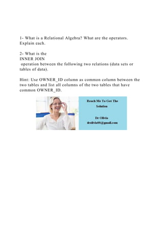 1- What is a Relational Algebra? What are the operators.
Explain each.
2- What is the
INNER JOIN
operation between the following two relations (data sets or
tables of data).
Hint: Use OWNER_ID column as common column between the
two tables and list all columns of the two tables that have
common OWNER_ID.
 