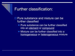 Further classification: Pure substance and mixture can be further classified Pure substance can be further classified into an  element  or  compound Mixture can be further classified into a  homogeneous  or  heterogeneous  mixture 