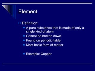 Element Definition: A pure substance that is made of only a single kind of atom Cannot be broken down Found on periodic table Most basic form of matter Example: Copper 