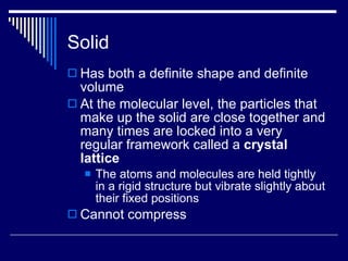 Solid Has both a definite shape and definite volume At the molecular level, the particles that make up the solid are close together and many times are locked into a very regular framework called a  crystal lattice The atoms and molecules are held tightly in a rigid structure but vibrate slightly about their fixed positions Cannot compress 