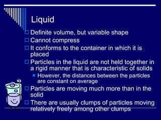 Liquid Definite volume, but variable shape Cannot compress It conforms to the container in which it is placed Particles in the liquid are not held together in a rigid manner that is characteristic of solids However, the distances between the particles are constant on average Particles are moving much more than in the solid There are usually clumps of particles moving relatively freely among other clumps 