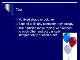 Gas No fixed shape or volume Expand to fill any container they occupy The particles move rapidly with respect to each other and act basically independently of each other 