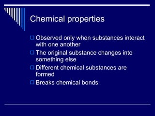 Chemical properties Observed only when substances interact with one another The original substance changes into something else Different chemical substances are formed Breaks chemical bonds 