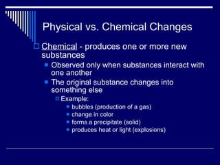 Physical vs. Chemical Changes Chemical  - produces one or more new substances Observed only when substances interact with one another The original substance changes into something else Example:  bubbles (production of a gas)  change in color forms a precipitate (solid) produces heat or light (explosions) 