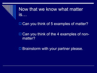 Now that we know what matter is… Can you think of 5 examples of matter? Can you think of the 4 examples of non-matter? Brainstorm with your partner please. 