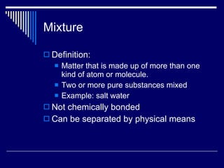 Mixture Definition: Matter that is made up of more than one kind of atom or molecule. Two or more pure substances mixed Example: salt water Not chemically bonded Can be separated by physical means 