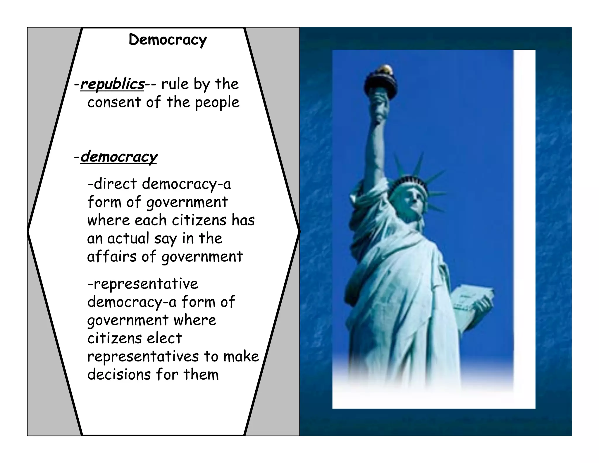 Democracy

-republics-- rule by the
  consent of the people


-democracy
 -direct democracy-a
 form of government
 where each citizens has
 an actual say in the
 affairs of government
 -representative
 democracy-a form of
 government where
 citizens elect
 representatives to make
 decisions for them
 