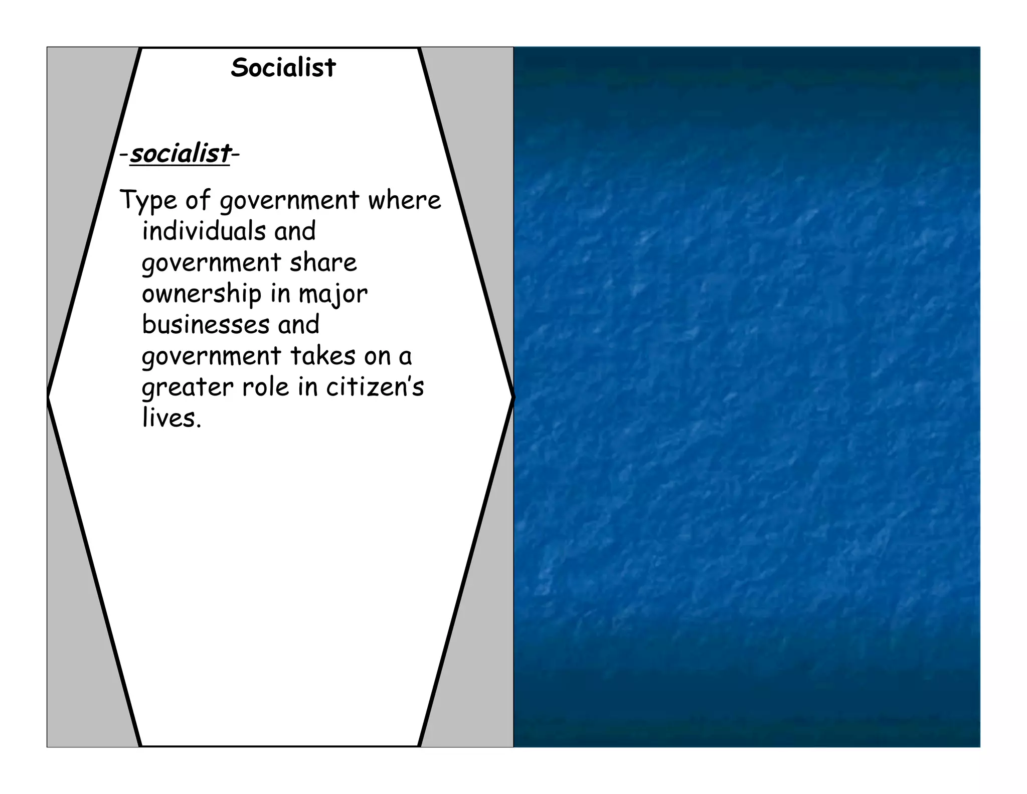 Socialist


-socialist-
Type of government where
 individuals and
 government share
 ownership in major
 businesses and
 government takes on a
 greater role in citizen’s
 lives.
 