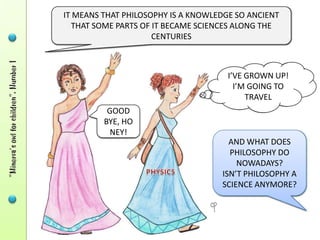 IT MEANS THAT PHILOSOPHY IS A KNOWLEDGE SO ANCIENT
  THAT SOME PARTS OF IT BECAME SCIENCES ALONG THE
                     CENTURIES



                                      I’VE GROWN UP!
                                        I’M GOING TO
                                           TRAVEL
           GOOD
            BYE,
          HONEY!
                                      AND WHAT DOES
                                      PHILOSOPHY DO
                                        NOWADAYS?
                                    ISN’T PHILOSOPHY A
                                    SCIENCE ANYMORE?
 