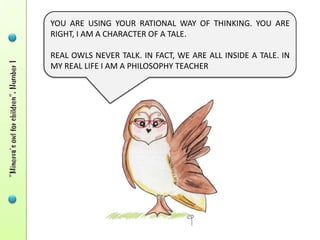YOU ARE USING YOUR RATIONAL WAY OF THINKING. YOU ARE
RIGHT, I AM A CHARACTER OF A TALE.

REAL OWLS NEVER TALK. IN FACT, WE ARE ALL INSIDE A TALE. IN
MY REAL LIFE I AM A PHILOSOPHY TEACHER
 