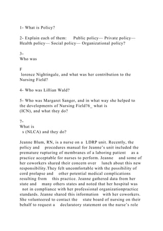 1- What is Policy?
2- Explain each of them: Public policy— Private policy—
Health policy— Social policy— Organizational policy?
3-
Who was
F
lorence Nightingale, and what was her contribution to the
Nursing Field?
4- Who was Lillian Wald?
5- Who was Margaret Sanger, and in what way she helped to
the developments of Nursing Field?6_ what is
(ICN), and what they do?
7-
What is
s (NLCA) and they do?
Jeanne Blum, RN, is a nurse on a LDRP unit. Recently, the
policy and procedures manual for Jeanne’s unit included the
premature rupturing of membranes of a laboring patient as a
practice acceptable for nurses to perform. Jeanne and some of
her coworkers shared their concern over lunch about this new
responsibility.They felt uncomfortable with the possibility of
cord prolapse and other potential medical complications
resulting from this practice. Jeanne gathered data from her
state and many others states and noted that her hospital was
not in compliance with her professional organizationpractice
standards. Jeanne shared this information with her coworkers.
She volunteered to contact the state board of nursing on their
behalf to request a declaratory statement on the nurse’s role
 