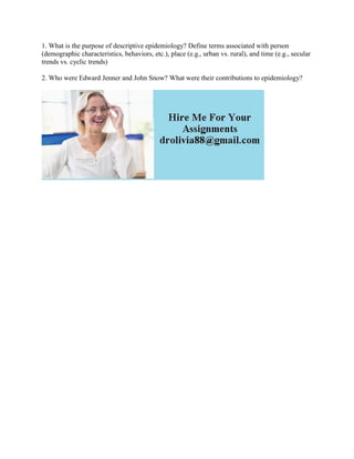 1. What is the purpose of descriptive epidemiology? Define terms associated with person
(demographic characteristics, behaviors, etc.), place (e.g., urban vs. rural), and time (e.g., secular
trends vs. cyclic trends)
2. Who were Edward Jenner and John Snow? What were their contributions to epidemiology?
 