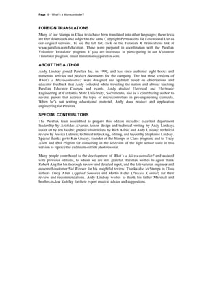 Page 10 · What’s a Microcontroller?
FOREIGN TRANSLATIONS
Many of our Stamps in Class texts have been translated into other languages; these texts
are free downloads and subject to the same Copyright Permissions for Educational Use as
our original versions. To see the full list, click on the Tutorials & Translations link at
www.parallax.com/Education. These were prepared in coordination with the Parallax
Volunteer Translator program. If you are interested in participating in our Volunteer
Translator program, email translations@parallax.com.
ABOUT THE AUTHOR
Andy Lindsay joined Parallax Inc. in 1999, and has since authored eight books and
numerous articles and product documents for the company. The last three versions of
What’s a Microcontroller? were designed and updated based on observations and
educator feedback that Andy collected while traveling the nation and abroad teaching
Parallax Educator Courses and events. Andy studied Electrical and Electronic
Engineering at California State University, Sacramento, and is a contributing author to
several papers that address the topic of microcontrollers in pre-engineering curricula.
When he’s not writing educational material, Andy does product and application
engineering for Parallax.
SPECIAL CONTRIBUTORS
The Parallax team assembled to prepare this edition includes: excellent department
leadership by Aristides Alvarez, lesson design and technical writing by Andy Lindsay;
cover art by Jen Jacobs; graphic illustrations by Rich Allred and Andy Lindsay; technical
review by Jessica Uelmen; technical nitpicking, editing, and layout by Stephanie Lindsay.
Special thanks go to Ken Gracey, founder of the Stamps in Class program, and to Tracy
Allen and Phil Pilgrim for consulting in the selection of the light sensor used in this
version to replace the cadmium-sulfide photoresistor.
Many people contributed to the development of What’s a Microcontroller? and assisted
with previous editions, to whom we are still grateful. Parallax wishes to again thank
Robert Ang for his thorough review and detailed input, and the late veteran engineer and
esteemed customer Sid Weaver for his insightful review. Thanks also to Stamps in Class
authors Tracy Allen (Applied Sensors) and Martin Hebel (Process Control) for their
review and recommendations. Andy Lindsay wishes to thank his father Marshall and
brother-in-law Kubilay for their expert musical advice and suggestions.
 