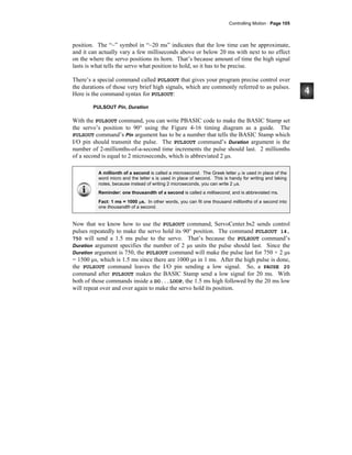Controlling Motion · Page 105
position. The “~” symbol in “~20 ms” indicates that the low time can be approximate,
and it can actually vary a few milliseconds above or below 20 ms with next to no effect
on the where the servo positions its horn. That’s because amount of time the high signal
lasts is what tells the servo what position to hold, so it has to be precise.
There’s a special command called PULSOUT that gives your program precise control over
the durations of those very brief high signals, which are commonly referred to as pulses.
Here is the command syntax for PULSOUT:
PULSOUT Pin, Duration
With the PULSOUT command, you can write PBASIC code to make the BASIC Stamp set
the servo’s position to 90° using the Figure 4-16 timing diagram as a guide. The
PULSOUT command’s Pin argument has to be a number that tells the BASIC Stamp which
I/O pin should transmit the pulse. The PULSOUT command’s Duration argument is the
number of 2-millionths-of-a-second time increments the pulse should last. 2 millionths
of a second is equal to 2 microseconds, which is abbreviated 2 μs.
A millionth of a second is called a microsecond. The Greek letter μ is used in place of the
word micro and the letter s is used in place of second. This is handy for writing and taking
notes, because instead of writing 2 microseconds, you can write 2 μs.
Reminder: one thousandth of a second is called a millisecond, and is abbreviated ms.
Fact: 1 ms = 1000 μs. In other words, you can fit one thousand millionths of a second into
one thousandth of a second.
Now that we know how to use the PULSOUT command, ServoCenter.bs2 sends control
pulses repeatedly to make the servo hold its 90° position. The command PULSOUT 14,
750 will send a 1.5 ms pulse to the servo. That’s because the PULSOUT command’s
Duration argument specifies the number of 2 μs units the pulse should last. Since the
Duration argument is 750, the PULSOUT command will make the pulse last for 750 × 2 μs
= 1500 μs, which is 1.5 ms since there are 1000 μs in 1 ms. After the high pulse is done,
the PULSOUT command leaves the I/O pin sending a low signal. So, a PAUSE 20
command after PULSOUT makes the BASIC Stamp send a low signal for 20 ms. With
both of those commands inside a DO...LOOP, the 1.5 ms high followed by the 20 ms low
will repeat over and over again to make the servo hold its position.
 