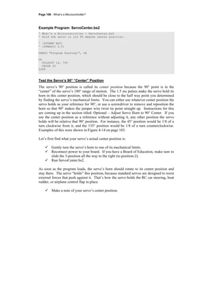 Page 106 · What’s a Microcontroller?
Example Program: ServoCenter.bs2
' What's a Microcontroller - ServoCenter.bs2
' Hold the servo in its 90 degree center position.
' {$STAMP BS2}
' {$PBASIC 2.5}
DEBUG "Program Running!", CR
DO
PULSOUT 14, 750
PAUSE 20
LOOP
Test the Servo’s 90° “Center” Position
The servo’s 90° position is called its center position because the 90° point is in the
“center” of the servo’s 180° range of motion. The 1.5 ms pulses make the servo hold its
horn in this center position, which should be close to the half way point you determined
by finding the servo’s mechanical limits. You can either use whatever center position the
servo holds as your reference for 90°, or use a screwdriver to remove and reposition the
horn so that 90° makes the jumper wire twist tie point straight up. Instructions for this
are coming up in the section titled: Optional – Adjust Servo Horn to 90° Center. If you
use the center position as a reference without adjusting it, any other position the servo
holds will be relative that 90° position. For instance, the 45° position would be 1/8 of a
turn clockwise from it, and the 135° position would be 1/8 of a turn counterclockwise.
Examples of this were shown in Figure 4-14 on page 103.
Let’s first find what your servo’s actual center position is:
Gently turn the servo’s horn to one of its mechanical limits.
Reconnect power to your board. If you have a Board of Education, make sure to
slide the 3-position all the way to the right (to position-2).
Run ServoCenter.bs2.
As soon as the program loads, the servo’s horn should rotate to its center position and
stay there. The servo “holds” this position, because standard servos are designed to resist
external forces that push against it. That’s how the servo holds the RC car steering, boat
rudder, or airplane control flap in place.
Make a note of your servo’s center position.
 