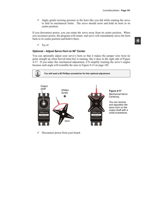 Controlling Motion · Page 107
Apply gentle twisting pressure to the horn like you did while rotating the servo
to find its mechanical limits. The servo should resist and hold its horn in its
center position.
If you disconnect power, you can rotate the servo away from its center position. When
you reconnect power, the program will restart, and servo will immediately move the horn
back to its center position and hold it there.
Try it!
Optional – Adjust Servo Horn to 90° Center
You can optionally adjust your servo’s horn so that it makes the jumper wire twist tie
point straight up when ServoCenter.bs2 is running, like it does in the right side of Figure
4-17. If you make this mechanical adjustment, it’ll simplify tracking the servo’s angles
because each angle will resemble the ones in Figure 4-13 on page 102.
You will need a #2 Phillips screwdriver for this optional adjustment.
Figure 4-17
Mechanical Servo
Centering
You can remove
and reposition the
servo horn on the
output shaft with a
small screwdriver.
Disconnect power from your board.
Output
shaft
Horn
Phillips
Screw
 