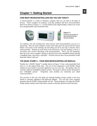 Getting Started · Page 11
Chapter 1: Getting Started
HOW MANY MICROCONTROLLERS DID YOU USE TODAY?
A microcontroller is a kind of miniature computer that you can find in all kinds of
devices. Some examples of common, every-day products that have microcontrollers
built-in are shown in Figure 1-1. If it has buttons and a digital display, chances are it also
has a programmable microcontroller brain.
Figure 1-1
Everyday Examples of
Devices that Contain
Microcontrollers
Try making a list and counting how many devices with microcontrollers you use in a
typical day. Here are some examples: if your clock radio goes off, and you hit the snooze
button a few times in the morning, the first thing you do in your day is interact with a
microcontroller. Heating up some food in the microwave oven and making a call on a
cell phone also involve interacting with microcontrollers. That’s just the beginning.
Here are a few more examples: turning on the television with a handheld remote, playing
a handheld game, and using a calculator. All those devices have microcontrollers inside
them that interact with you.
THE BASIC STAMP 2 – YOUR NEW MICROCONTROLLER MODULE
Parallax Inc.’s BASIC Stamp®
2 module shown in Figure 1-2 has a microcontroller built
onto it; it is the largest black chip. The rest of the components on the BASIC Stamp
module are also found in consumer appliances you use every day. All together, they are
correctly called an embedded computer system. This name is almost always shortened to
just “embedded system.” Frequently, such modules are commonly just called
“microcontrollers.”
The activities in this text will guide you through building circuits similar to the ones
found in consumer appliances and high-tech gadgets. You will also write computer
programs that the BASIC Stamp module will run. These programs will make the BASIC
Stamp module monitor and control these circuits so that they perform useful functions.
 