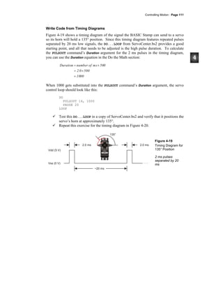 Controlling Motion · Page 111
Write Code from Timing Diagrams
Figure 4-19 shows a timing diagram of the signal the BASIC Stamp can send to a servo
so its horn will hold a 135° position. Since this timing diagram features repeated pulses
separated by 20 ms low signals, the DO...LOOP from ServoCenter.bs2 provides a good
starting point, and all that needs to be adjusted is the high pulse duration. To calculate
the PULSOUT command’s Duration argument for the 2 ms pulses in the timing diagram,
you can use the Duration equation in the Do the Math section:
1000
5002.0
500msofnumberDuration
=
×=
×=
When 1000 gets substituted into the PULSOUT command’s Duration argument, the servo
control loop should look like this:
DO
PULSOUT 14, 1000
PAUSE 20
LOOP
Test this DO...LOOP in a copy of ServoCenter.bs2 and verify that it positions the
servo’s horn at approximately 135°.
Repeat this exercise for the timing diagram in Figure 4-20.
Figure 4-19
Timing Diagram for
135° Position
2 ms pulses
separated by 20
ms
 