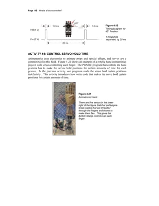 Page 112 · What’s a Microcontroller?
Figure 4-20
Timing Diagram for
45° Position
1 ms pulses
separated by 20 ms
ACTIVITY #3: CONTROL SERVO HOLD TIME
Animatronics uses electronics to animate props and special effects, and servos are a
common tool in this field. Figure 4-21 shows an example of a robotic hand animatronics
project, with servos controlling each finger. The PBASIC program that controls the hand
gestures has to make the servos hold positions for certain amounts of time for each
gesture. In the previous activity, our programs made the servo hold certain positions
indefinitely. This activity introduces how write code that makes the servo hold certain
positions for certain amounts of time.
Figure 4-21
Animatronic Hand
There are five servos in the lower
right of the figure that that pull bicycle
break cables that are threaded
through the fingers and thumb to
make them flex. This gives the
BASIC Stamp control over each
finger.
 