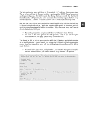 Controlling Motion · Page 115
The last position the servo will hold for 3 seconds is 135° and then the program stops.
The servo horn will stay in the same position even though the BASIC Stamp has stopped
sending control pulses. The difference is that during the three seconds that the BASIC
Stamp holds the 135° position, the servo resists any forces that try to push the horn away
from that position. After the 3 seconds is up, the servo’s horn can be turned by hand.
One way you can tell if the servo is receiving control signals is by watching the indicator
LED that is connected to P14. While the indicator LED glows, it means the servo is
receiving control signals and is holding its position. When the signal stops you’ll see the
glow in the indicator LED stop.
Re-run the program (or just press and release your board’s Reset Button).
As soon as the servo gets to the 135° position, keep an eye on the signal
indicator LED as you apply light twisting force to the horn.
You should be able to feel the servo resisting while the LED glows faintly indicating the
servo is still receiving a control signal. As soon as the LED turns off indicating that the
control signal has stopped, the servo will stop holding its position, and you will be able to
rotate the horn.
When the 135° signal stops, verify that the LED indicates the signal has stopped
and that the servo allows you to twist the horn away from the 135° position.
' What's a Microcontroller – ThreeServoPositions.bs2
' Servo holds the 45, 90, and 135 degree positions for about 3 seconds each.
' {$STAMP BS2}
' {$PBASIC 2.5}
counter VAR Word
PAUSE 1000
DEBUG "Position = 45 degrees...", CR
FOR counter = 1 TO 150 ' 45 degrees for about 3 sec.
PULSOUT 14, 500
PAUSE 20
NEXT
DEBUG "Position = 90 degrees...", CR
 