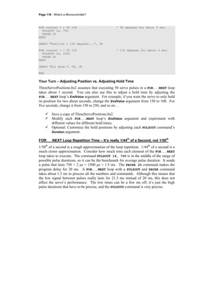 Page 116 · What’s a Microcontroller?
FOR counter = 1 TO 150 ' 90 degrees for about 3 sec.
PULSOUT 14, 750
PAUSE 20
NEXT
DEBUG "Position = 135 degrees...", CR
FOR counter = 1 TO 150 ' 135 degrees for about 3 sec.
PULSOUT 14, 1000
PAUSE 20
NEXT
DEBUG "All done.", CR, CR
END
Your Turn – Adjusting Position vs. Adjusting Hold Time
ThreeServoPositions.bs2 assumes that executing 50 servo pulses in a FOR...NEXT loop
takes about 1 second. You can also use this to adjust a hold time by adjusting the
FOR...NEXT loop’s EndValue argument. For example, if you want the servo to only hold
its position for two about seconds, change the EndValue argument from 150 to 100. For
five seconds, change it from 150 to 250, and so on…
Save a copy of ThreeServoPositions.bs2.
Modify each FOR...NEXT loop’s EndValue argument and experiment with
different values for different hold times.
Optional: Customize the hold positions by adjusting each PULSOUT command’s
Duration argument.
FOR...NEXT Loop Repetition Time – It’s really 1/44th
of a Second, not 1/50th
1/50th
of a second is a rough approximation of the loop repetition. 1/44th
of a second is a
much closer approximation. Consider how much time each element of the FOR...NEXT
loop takes to execute. The command PULSOUT 14, 750 is in the middle of the range of
possible pulse durations, so it can be the benchmark for average pulse duration. It sends
a pulse that lasts 750 × 2 μs = 1500 μs = 1.5 ms. The PAUSE 20 command makes the
program delay for 20 ms. A FOR...NEXT loop with a PULSOUT and PAUSE command
takes about 1.3 ms to process all the numbers and commands. Although this means that
the low signal between pulses really lasts for 21.3 ms instead of 20 ms, this does not
affect the servo’s performance. The low times can be a few ms off, it’s just the high
pulse durations that have to be precise, and the PULSOUT command is very precise.
 