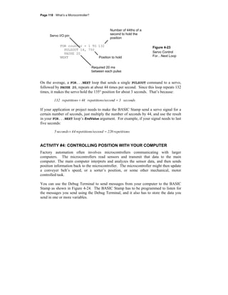 Page 118 · What’s a Microcontroller?
Figure 4-23
Servo Control
For…Next Loop
On the average, a FOR...NEXT loop that sends a single PULSOUT command to a servo,
followed by PAUSE 20, repeats at about 44 times per second. Since this loop repeats 132
times, it makes the servo hold the 135° position for about 3 seconds. That’s because:
seconds3s/secondrepetition44srepetition132 =÷
If your application or project needs to make the BASIC Stamp send a servo signal for a
certain number of seconds, just multiply the number of seconds by 44, and use the result
in your FOR...NEXT loop’s EndValue argument. For example, if your signal needs to last
five seconds:
srepetition220s/secondrepetition44seconds5 =×
ACTIVITY #4: CONTROLLING POSITION WITH YOUR COMPUTER
Factory automation often involves microcontrollers communicating with larger
computers. The microcontrollers read sensors and transmit that data to the main
computer. The main computer interprets and analyzes the sensor data, and then sends
position information back to the microcontroller. The microcontroller might then update
a conveyer belt’s speed, or a sorter’s position, or some other mechanical, motor
controlled task.
You can use the Debug Terminal to send messages from your computer to the BASIC
Stamp as shown in Figure 4-24. The BASIC Stamp has to be programmed to listen for
the messages you send using the Debug Terminal, and it also has to store the data you
send in one or more variables.
FOR counter = 1 TO 132
PULSOUT 14, 750
PAUSE 20
NEXT
Number of 44ths of a
second to hold the
position
Position to hold
Required 20 ms
between each pulse
Servo I/O pin
 