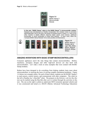 Page 12 · What’s a Microcontroller?
Figure 1-2
BASIC Stamp 2
Microcontroller
Module
In this text, “BASIC Stamp” refers to the BASIC Stamp
®
2 microcontroller module.
Designed and manufactured by Parallax Incorporated, this module’s name is commonly
abbreviated BS2, and it’s the first in the series of modules shown in Figure 1-3. Each of the
other modules is slightly different, featuring higher speed, more memory, additional
functionality, or some combination of these extra features. To learn more, follow the
“Compare BASIC Stamp Modules” link at www.parallax.com/basicstamp.
Figure 1-3
BASIC Stamp 2
Models, left to
right: BS2, BS2e,
BS2sx, BS2p24,
BS2p40, BS2pe,
BS2px
AMAZING INVENTIONS WITH BASIC STAMP MICROCONTROLLERS
Consumer appliances aren’t the only things that contain microcontrollers. Robots,
machinery, aerospace designs and other high-tech devices are also built with
microcontrollers. Let’s take a look at some examples that were created with BASIC
Stamp modules.
Robots have been designed to do everything from helping students learn more about
microcontrollers, to mowing the lawn, to solving complex mechanical problems. Figure
1-4 shows two example robots. On each of these robots, students use the BASIC Stamp 2
to read sensors, control motors, and communicate with other computers. The robot on
the left is Parallax Inc.’s Boe-Bot®
robot. The projects in the Robotics with the Boe-Bot
text can be tackled using the Boe-Bot after you’ve worked through the activities in this
text. The one on the right is called an underwater ROV (remotely operated vehicle) and
it was constructed and tested at a MATE (Marine Advanced Technology Education)
 