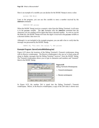 Page 120 · What’s a Microcontroller?
Here is an example of a variable you can declare for the BASIC Stamp to store a value:
pulses VAR Word
Later in the program, you can use this variable to store a number received by the
DEBUGIN command:
DEBUGIN DEC pulses
When the BASIC Stamp receives a numeric value from the Debug Terminal, it will store
it in the pulses variable. The DEC formatter tells the DEBUGIN command that the
characters you are sending will be digits that form a decimal number. As soon as you hit
the Enter key, the BASIC Stamp will store the digits it received in the pulses variable as
a decimal number, then move on.
Although it is not included in the example program, you can add a line to verify that the
message was processed by the BASIC Stamp.
DEBUG CR, "You sent the value: ", DEC pulses
Example Program: ServoControlWithDebug.bs2
Figure 4-25 shows the locations of the Debug Terminal’s Transmit windowpane along
with its Receive windowpane. The Receive windowpane is the one we’ve been using all
along to display messages that the Debug Terminal “receives” from the BASIC Stamp.
The Transmit windowpane allows you to type in characters and numbers and “transmit”
them to the BASIC Stamp.
Figure 4-25
Debug Terminal’s Windowpanes
← Transmit windowpane
← Receive windowpane
In Figure 4-25, the number 264 is typed into the Debug Terminal’s Transmit
windowpane. Below, in the Receive windowpane, a copy of the 264 value is shown next
 