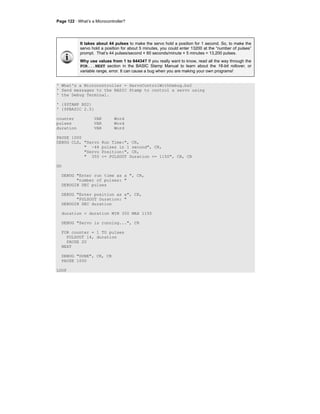 Page 122 · What’s a Microcontroller?
It takes about 44 pulses to make the servo hold a position for 1 second. So, to make the
servo hold a position for about 5 minutes, you could enter 13200 at the “number of pulses”
prompt. That’s 44 pulses/second × 60 seconds/minute × 5 minutes = 13,200 pulses.
Why use values from 1 to 64434? If you really want to know, read all the way through the
FOR...NEXT section in the BASIC Stamp Manual to learn about the 16-bit rollover, or
variable range, error. It can cause a bug when you are making your own programs!
' What's a Microcontroller - ServoControlWithDebug.bs2
' Send messages to the BASIC Stamp to control a servo using
' the Debug Terminal.
' {$STAMP BS2}
' {$PBASIC 2.5}
counter VAR Word
pulses VAR Word
duration VAR Word
PAUSE 1000
DEBUG CLS, "Servo Run Time:", CR,
" ~44 pulses in 1 second", CR,
"Servo Position:", CR,
" 350 <= PULSOUT Duration <= 1150", CR, CR
DO
DEBUG "Enter run time as a ", CR,
"number of pulses: "
DEBUGIN DEC pulses
DEBUG "Enter position as a", CR,
"PULSOUT Duration: "
DEBUGIN DEC duration
duration = duration MIN 350 MAX 1150
DEBUG "Servo is running...", CR
FOR counter = 1 TO pulses
PULSOUT 14, duration
PAUSE 20
NEXT
DEBUG "DONE", CR, CR
PAUSE 1000
LOOP
 