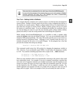 Controlling Motion · Page 125
Take some time to understand the FOR…NEXT loop in ServoControlWithDebug.bs2.
It is one of the first examples of the amazing things you can do with variables in PBASIC
command arguments and loops, and it also highlights how useful a programmable
microcontroller module like the BASIC Stamp can be.
Your Turn – Setting Limits in Software
Let’s imagine that this computer servo control system is one that has been developed for
remote-control. Perhaps a security guard will use this to open a shipping door that he or
she watches on a remote camera. Maybe a college student will use it to control doors in a
maze that mice navigate in search of food. Maybe a military gunner will use it to point
the cannon at a particular target. If you are designing the product for somebody else to
use, the last thing you want is to give the user (security guard, college student, military
gunner) the ability to enter the wrong number that could damage the equipment.
While running ServoControlWithDebug.bs2, it is possible to make a mistake while
typing the Duration value into the Debug Terminal. Let’s say you accidentally typed 100
instead of 1000 and pressed Enter. The value 100 would cause the servo to try to turn to a
position beyond its mechanical limits. Although it won’t instantly break the servo, it’s
certainly not good for the servo or its useful lifespan. So the program has a line that
prevents this mistake from doing any damage:
duration = duration MIN 350 MAX 1150
This command would correct the 100 accident by changing the duration variable to
350. Likewise, if you accidentally typed 10000, it would reduce the duration variable
to 1150. You could do something equivalent with a couple of IF...THEN statements:
IF duration < 350 THEN duration = 350
IF duration > 1150 THEN duration = 1150
There are some machines where even automatically correcting to the nearest value could
have undesirable results. For example, if you are a computer controlling a machine that
cuts some sort of expensive material, you wouldn’t necessarily want the machine to just
assume you meant 350 when you tried to type 1000, but accidentally typed 100. If it just
cut the material at the 350 setting, it could turn out to be an expensive mistake. So,
another approach your program can take is to simply tell you that your value was out of
range, and to try again. Here is an example of how you can modify the code to do this:
 