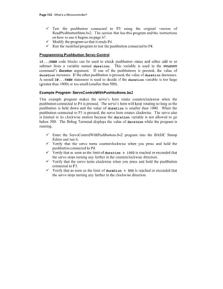 Page 132 · What’s a Microcontroller?
Test the pushbutton connected to P3 using the original version of
ReadPushbuttonState.bs2. The section that has this program and the instructions
on how to use it begins on page 67.
Modify the program so that it reads P4.
Run the modified program to test the pushbutton connected to P4.
Programming Pushbutton Servo Control
IF...THEN code blocks can be used to check pushbutton states and either add to or
subtract from a variable named duration. This variable is used in the PULSOUT
command’s Duration argument. If one of the pushbuttons is pressed, the value of
duration increases. If the other pushbutton is pressed, the value of duration decreases.
A nested IF...THEN statement is used to decide if the duration variable is too large
(greater than 1000) or too small (smaller than 500).
Example Program: ServoControlWithPushbuttons.bs2
This example program makes the servo’s horn rotate counterclockwise when the
pushbutton connected to P4 is pressed. The servo’s horn will keep rotating so long as the
pushbutton is held down and the value of duration is smaller than 1000. When the
pushbutton connected to P3 is pressed, the servo horn rotates clockwise. The servo also
is limited in its clockwise motion because the duration variable is not allowed to go
below 500. The Debug Terminal displays the value of duration while the program is
running.
Enter the ServoControlWithPushbuttons.bs2 program into the BASIC Stamp
Editor and run it.
Verify that the servo turns counterclockwise when you press and hold the
pushbutton connected to P4.
Verify that as soon as the limit of duration > 1000 is reached or exceeded that
the servo stops turning any further in the counterclockwise direction.
Verify that the servo turns clockwise when you press and hold the pushbutton
connected to P3.
Verify that as soon as the limit of duration < 500 is reached or exceeded that
the servo stops turning any further in the clockwise direction.
 