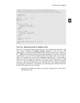 Controlling Motion · Page 133
' What's a Microcontroller - ServoControlWithPushbuttons.bs2
' Press and hold P4 pushbutton to rotate the servo counterclockwise,
' or press the pushbutton connected to P3 to rotate the servo clockwise.
' {$STAMP BS2}
' {$PBASIC 2.5}
duration VAR Word
duration = 750
PAUSE 1000
DO
IF IN3 = 1 THEN
IF duration > 500 THEN
duration = duration - 25
ENDIF
ENDIF
IF IN4 = 1 THEN
IF duration < 1000 THEN
duration = duration + 25
ENDIF
ENDIF
PULSOUT 14, duration
PAUSE 10
DEBUG HOME, DEC4 duration, " = duration"
LOOP
Your Turn – Mechanical Limits vs. Software Limits
The servo’s mechanical stoppers prevent the servo from turning beyond about 0° and
180°, which corresponds to PULSOUT Duration arguments in the 250 and 1250
neighborhoods. ServoControlWithPushbuttons.bs2 also has software limits, imposed by
IF...THEN statements that prevent you from using a pushbutton to turn the servo beyond
a certain point. In contrast to the mechanical limits, the software limits are very easy to
adjust. For example, you can give your pushbutton controlled servo a wider range of
motion by simply replacing every instance of 500 with 350, and every instance of 1000
with 1150. Or, you could give your servo a narrower range of motion by replacing
instances of 500 with 650 and instances of 1000 with 850. The software limits don’t
even need to be symmetrical. For example, you could change the software limits from
the 500–1000 range to the 350–750 range.
Experiment with different software servo limits, including 350 to 1150, 650 to
850, and 350 to 750.
 