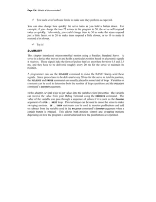Page 134 · What’s a Microcontroller?
Test each set of software limits to make sure they perform as expected.
You can also change how quickly the servo turns as you hold a button down. For
example, if you change the two 25 values in the program to 50, the servo will respond
twice as quickly. Alternately, you could change them to 30 to make the servo respond
just a little faster, or to 20 to make them respond a little slower, or to 10 to make it
respond a lot slower.
Try it!
SUMMARY
This chapter introduced microcontrolled motion using a Parallax Standard Servo. A
servo is a device that moves to and holds a particular position based on electronic signals
it receives. These signals take the form of pulses that last anywhere between 0.5 and 2.5
ms, and they have to be delivered roughly every 20 ms for the servo to maintain its
position.
A programmer can use the PULSOUT command to make the BASIC Stamp send these
signals. Since pulses have to be delivered every 20 ms for the servo to hold its position,
the PULSOUT and PAUSE commands are usually placed in some kind of loop. Variables or
constants can be used to determine both the number of loop repetitions and the PULSOUT
command’s Duration argument.
In this chapter, several ways to get values into the variables were presented. The variable
can receive the value from your Debug Terminal using the DEBUGIN command. The
value of the variable can pass through a sequence of values if it is used as the Counter
argument of a FOR...NEXT loop. This technique can be used to cause the servo to make
sweeping motions. IF...THEN statements can be used to monitor pushbuttons and add
or subtract from the variable used in the PULSOUT command’s Duration argument when a
certain button is pressed. This allows both position control and sweeping motions
depending on how the program is constructed and how the pushbuttons are operated.
 