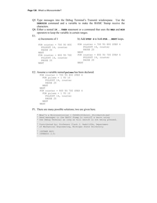 Page 136 · What’s a Microcontroller?
Q5. Type messages into the Debug Terminal’s Transmit windowpane. Use the
DEBUGIN command and a variable to make the BASIC Stamp receive the
characters.
Q6. Either a nested IF...THEN statement or a command that uses the MAX and MIN
operators to keep the variable in certain ranges.
E1.
a) Increments of 1
FOR counter = 700 TO 800
PULSOUT 14, counter
PAUSE 20
NEXT
FOR counter = 800 TO 700
PULSOUT 14, counter
PAUSE 20
NEXT
b) Add STEP 4 to both FOR...NEXT loops.
FOR counter = 700 TO 800 STEP 4
PULSOUT 14, counter
PAUSE 20
NEXT
FOR counter = 800 TO 700 STEP 4
PULSOUT 14, counter
PAUSE 20
NEXT
E2. Assume a variable named pulses has been declared:
FOR counter = 700 TO 800 STEP 4
FOR pulses = 1 TO 10
PULSOUT 14, counter
PAUSE 20
NEXT
NEXT
FOR counter = 800 TO 700 STEP 4
FOR pulses = 1 TO 10
PULSOUT 14, counter
PAUSE 20
NEXT
NEXT
P1. There are many possible solutions; two are given here.
' What's a Microcontroller - Ch04Prj01Soln1__KillSwitch.bs2
' Send messages to the BASIC Stamp to control a servo using
' the Debug Terminal as long as kill switch is not being pressed.
' Contributed by: Professor Clark J. Radcliffe, Department
' of Mechanical Engineering, Michigan State University
' {$STAMP BS2}
' {$PBASIC 2.5}
 