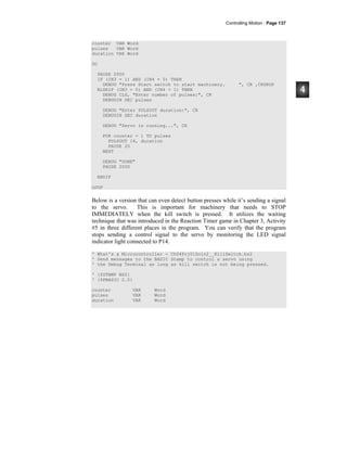 Controlling Motion · Page 137
counter VAR Word
pulses VAR Word
duration VAR Word
DO
PAUSE 2000
IF (IN3 = 1) AND (IN4 = 0) THEN
DEBUG "Press Start switch to start machinery. ", CR ,CRSRUP
ELSEIF (IN3 = 0) AND (IN4 = 1) THEN
DEBUG CLS, "Enter number of pulses:", CR
DEBUGIN DEC pulses
DEBUG "Enter PULSOUT duration:", CR
DEBUGIN DEC duration
DEBUG "Servo is running...", CR
FOR counter = 1 TO pulses
PULSOUT 14, duration
PAUSE 20
NEXT
DEBUG "DONE"
PAUSE 2000
ENDIF
LOOP
Below is a version that can even detect button presses while it’s sending a signal
to the servo. This is important for machinery that needs to STOP
IMMEDIATELY when the kill switch is pressed. It utilizes the waiting
technique that was introduced in the Reaction Timer game in Chapter 3, Activity
#5 in three different places in the program. You can verify that the program
stops sending a control signal to the servo by monitoring the LED signal
indicator light connected to P14.
' What's a Microcontroller - Ch04Prj01Soln2__KillSwitch.bs2
' Send messages to the BASIC Stamp to control a servo using
' the Debug Terminal as long as kill switch is not being pressed.
' {$STAMP BS2}
' {$PBASIC 2.5}
counter VAR Word
pulses VAR Word
duration VAR Word
 