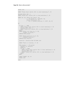 Page 138 · What’s a Microcontroller?
PAUSE 1000
DEBUG "Press Start switch (P4) to start machinery.", CR
DO:LOOP UNTIL IN4 = 1
DEBUG "Press Kill switch (P3) to stop machinery.", CR
DEBUG CR, CR, "Servo Run Time:", CR,
" ~44 pulses in 1 second", CR,
"Servo Position:", CR,
" 350 <= PULSOUT Duration <= 1150", CR, CR
DO
IF IN3 = 1 THEN
DEBUG "Press Start switch (P4) to start machinery.", CR
DO:LOOP UNTIL IN4 = 1
DEBUG "Press Kill switch (P3) to stop machinery.", CR
ENDIF
DEBUG "Enter run time as a ", CR,
"number of pulses: "
DEBUGIN DEC pulses
DEBUG "Enter position as a", CR,
"PULSOUT Duration: "
DEBUGIN DEC duration
duration = duration MIN 350 MAX 1150
DEBUG "Servo is running...", CR
FOR counter = 1 TO pulses
PULSOUT 14, duration
PAUSE 20
IF IN3 = 1 THEN
DEBUG "Press Start switch (P4) to start machinery.", CR
DO:LOOP UNTIL IN4 = 1
DEBUG "Press Kill switch (P3) to stop machinery.", CR
ENDIF
NEXT
DEBUG "DONE", CR, CR
PAUSE 1000
LOOP
 