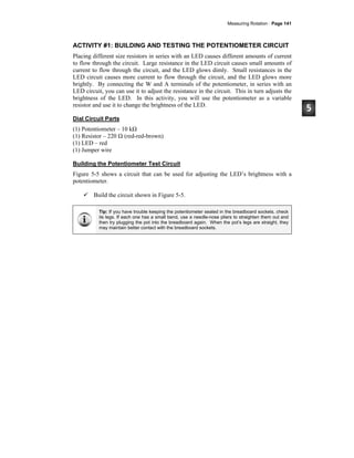 Measuring Rotation · Page 141
ACTIVITY #1: BUILDING AND TESTING THE POTENTIOMETER CIRCUIT
Placing different size resistors in series with an LED causes different amounts of current
to flow through the circuit. Large resistance in the LED circuit causes small amounts of
current to flow through the circuit, and the LED glows dimly. Small resistances in the
LED circuit causes more current to flow through the circuit, and the LED glows more
brightly. By connecting the W and A terminals of the potentiometer, in series with an
LED circuit, you can use it to adjust the resistance in the circuit. This in turn adjusts the
brightness of the LED. In this activity, you will use the potentiometer as a variable
resistor and use it to change the brightness of the LED.
Dial Circuit Parts
(1) Potentiometer – 10 kΩ
(1) Resistor – 220 Ω (red-red-brown)
(1) LED – red
(1) Jumper wire
Building the Potentiometer Test Circuit
Figure 5-5 shows a circuit that can be used for adjusting the LED’s brightness with a
potentiometer.
Build the circuit shown in Figure 5-5.
Tip: If you have trouble keeping the potentiometer seated in the breadboard sockets, check
its legs. If each one has a small bend, use a needle-nose pliers to straighten them out and
then try plugging the pot into the breadboard again. When the pot’s legs are straight, they
may maintain better contact with the breadboard sockets.
 