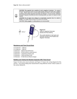Page 144 · What’s a Microcontroller?
CAUTION: This capacitor has a positive (+) and a negative (-) terminal. The negative
terminal is the lead that comes out of the metal canister closest to the stripe with a negative
(–) sign. Always make sure to connect these terminals as shown in the circuit diagrams.
Connecting one of these capacitors incorrectly can damage it. In some circuits, connecting
this type of capacitor incorrectly and then connecting power can cause it to rupture or even
explode.
CAUTION: Do not apply more voltage to an electrolytic capacitor than it is rated to
handle. The voltage rating is printed on the side of the canister.
CAUTION: Safety goggles or safety glasses are recommended.
3300µF
+ -
3300 µF
Figure 5-7
3300 µF Capacitor Schematic
Symbol and Part Drawing
Pay careful attention to the leads and
how they connect to the Positive and
Negative Terminals.
Resistance and Time Circuit Parts
(1) Capacitor – 3300 µF
(1) Capacitor – 1000 µF
(1) Resistor – 220 Ω (red-red-brown)
(1) Resistor – 470 Ω (yellow-violet-brown)
(1) Resistor – 1 kΩ (brown-black-red)
(1) Resistor – 2 kΩ (red-black-red)
(1) Resistor – 10 kΩ (brown-black-orange)
Building and Testing the Resistor-Capacitor (RC) Time Circuit
Figure 5-8 shows the circuit schematic and Figure 5-9 shows the wiring diagram for this
activity. You will be taking time measurements using different resistor values in place of
the resistor labeled Ri.
 